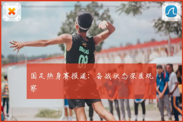 国足热身赛报道：备战状态深度观察