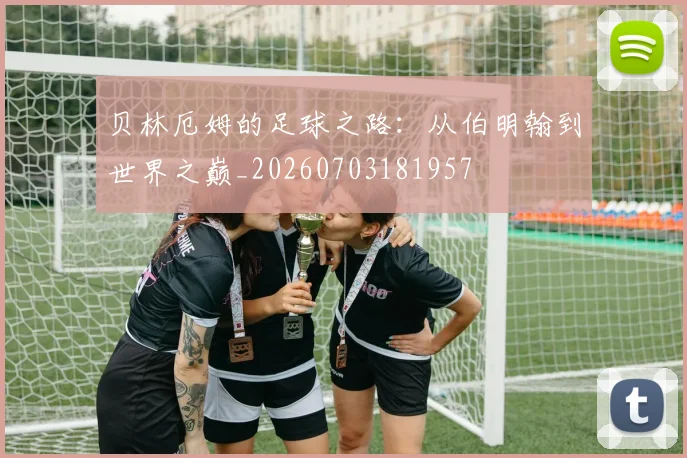 贝林厄姆的足球之路:从伯明翰到世界之巅_20260703181957