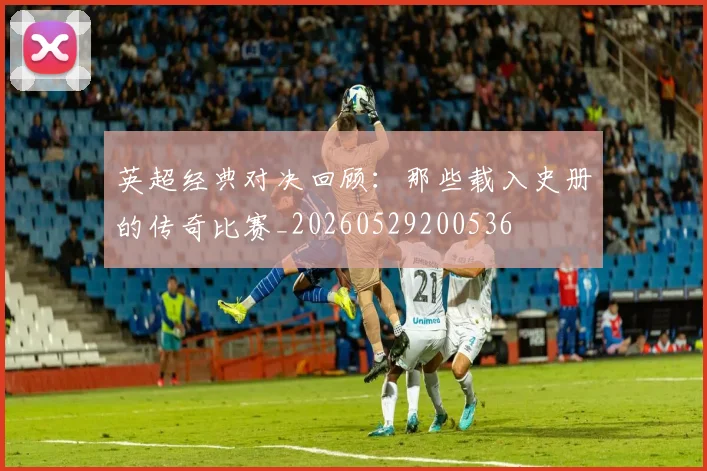 英超经典对决回顾：那些载入史册的传奇比赛_20260529200536