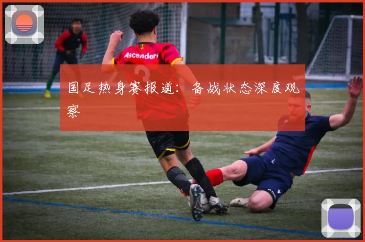 国足热身赛报道:备战状态深度观察
